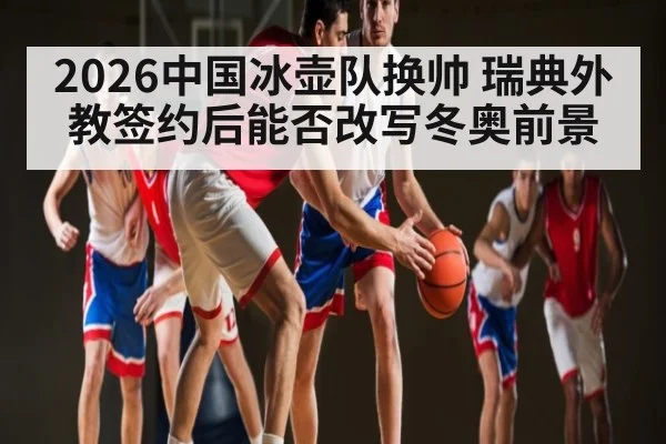 2026中国冰壶队换帅 瑞典外教签约后能否改写冬奥前景