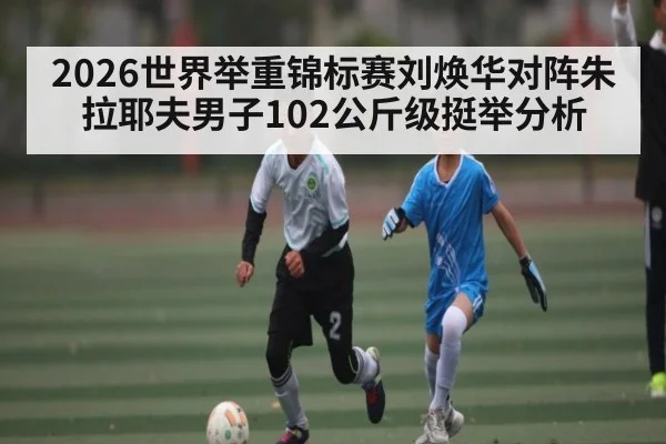 2026世界举重锦标赛刘焕华对阵朱拉耶夫男子102公斤级挺举分析