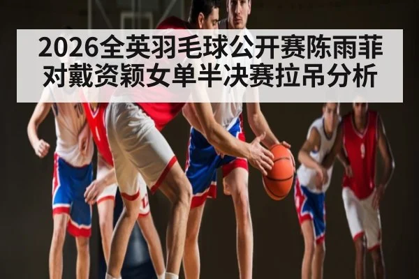 2026全英羽毛球公开赛陈雨菲对戴资颖女单半决赛拉吊分析